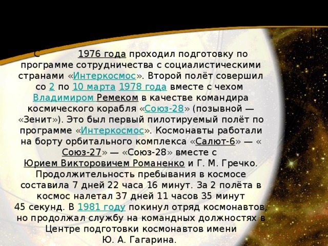 С 1976 года  проходил подготовку по программе сотрудничества с социалистическими странами « Интеркосмос ». Второй полёт совершил со 2  по 10 марта   1978 года  вместе с чехом Владимиром Ремеком  в качестве командира космического корабля « Союз-28 » (позывной — «Зенит»). Это был первый пилотируемый полёт по программе « Интеркосмос ». Космонавты работали на борту орбитального комплекса « Салют-6 » — « Союз-27 » — «Союз-28» вместе с Юрием Викторовичем Романенко  и Г. М. Гречко. Продолжительность пребывания в космосе составила 7 дней 22 часа 16 минут. За 2 полёта в космос налетал 37 дней 11 часов 35 минут 45 секунд. В 1981 году  покинул отряд космонавтов, но продолжал службу на командных должностях в Центре подготовки космонавтов имени Ю. А. Гагарина. 