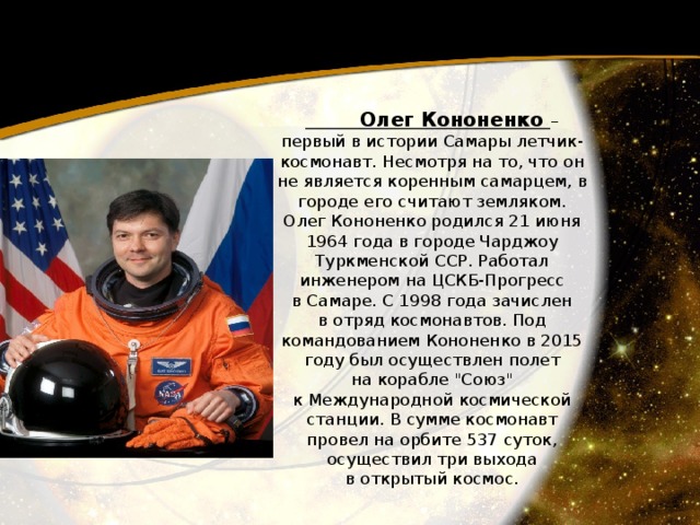  Олег Кононенко – первый в истории Самары летчик-космонавт. Несмотря на то, что он не является коренным самарцем, в городе его считают земляком. Олег Кононенко родился 21 июня 1964 года в городе Чарджоу Туркменской ССР. Работал инженером на ЦСКБ-Прогресс в Самаре. С 1998 года зачислен в отряд космонавтов. Под командованием Кононенко в 2015 году был осуществлен полет на корабле 
