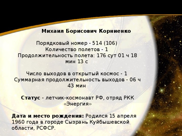 Михаил Борисович Корниенко   Порядковый номер - 514 (106)  Количество полетов - 1  Продолжительность полета: 176 сут 01 ч 18 мин 13 с   Число выходов в открытый космос - 1  Суммарная продолжительность выходов - 06 ч 43 мин   Статус - летчик-космонавт РФ, отряд РКК «Энергия»  Дата и место рождения: Родился 15 апреля 1960 года в городе Сызрань Куйбышевской области, РСФСР. 