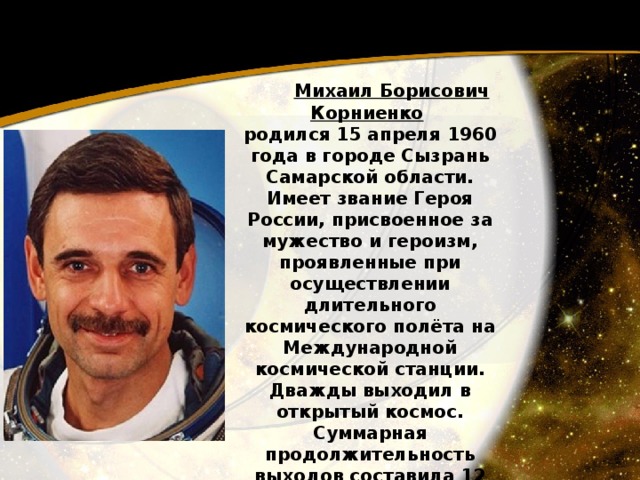  Михаил Борисович Корниенко  родился 15 апреля 1960 года в городе Сызрань Самарской области. Имеет звание Героя России, присвоенное за мужество и героизм, проявленные при осуществлении длительного космического полёта на Международной космической станции. Дважды выходил в открытый космос. Суммарная продолжительность выходов составила 12 часов 17 минут . 