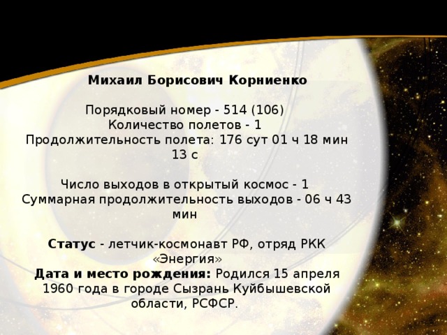  Михаил Борисович Корниенко   Порядковый номер - 514 (106)  Количество полетов - 1  Продолжительность полета: 176 сут 01 ч 18 мин 13 с   Число выходов в открытый космос - 1  Суммарная продолжительность выходов - 06 ч 43 мин   Статус - летчик-космонавт РФ, отряд РКК «Энергия»  Дата и место рождения: Родился 15 апреля 1960 года в городе Сызрань Куйбышевской области, РСФСР. 
