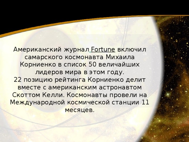 Американский журнал   Fortune  включил самарского космонавта Михаила Корниенко в список 50 величайших лидеров мира в этом году. 22 позицию рейтинга Корниенко делит вместе с американским астронавтом Скоттом Келли. Космонавты провели на Международной космической станции 11 месяцев. 