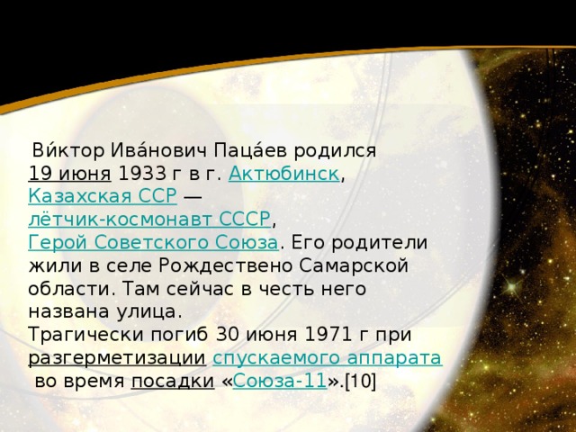   Ви́ктор Ива́нович Паца́ев родился 19 июня  1933 г в г. Актюбинск , Казахская ССР  — лётчик-космонавт СССР , Герой Советского Союза . Его родители жили в селе Рождествено Самарской области. Там сейчас в честь него названа улица. Трагически погиб 30 июня 1971 г при разгерметизации   спускаемого аппарата  во время посадки  « Союза-11 » .[10] 