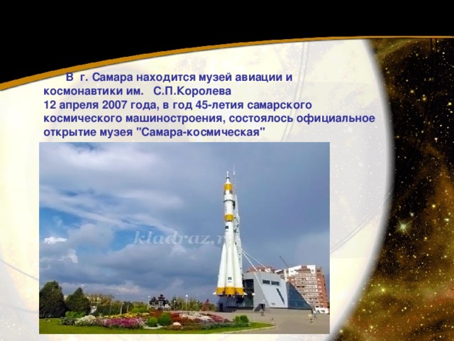  В г. Самара находится музей авиации и космонавтики им. С.П.Королева  12 апреля 2007 года, в год 45-летия самарского космического машиностроения, состоялось официальное открытие музея 