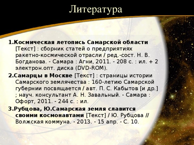 Литература 1.Космическая летопись Самарской области [Текст] : сборник статей о предприятиях ракетно-космической отрасли / ред.-сост. Н. В. Богданова. - Самара : Агни, 2011. - 208 с. : ил. + 2 электрон.опт. диска (DVD-ROM). 2.Самарцы в Москве [Текст] : страницы истории Самарского землячества : 160-летию Самарской губернии посвящается / авт. П. С. Кабытов [и др.] ; науч. консультант А. Н. Завальный. - Самара : Офорт, 2011. - 244 с. : ил. 3.Рубцова, Ю.Самарская земля славится своими космонавтами [Текст] / Ю. Рубцова // Волжская коммуна. - 2013. - 15 апр. - С. 10. 