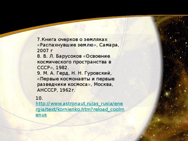 7.Книга очерков о земляках «Распахнувшие землю», Самара, 2007 г 8. В. Л. Барусоков «Освоение космического пространства в СССР», 1982. 9. М. А. Герд, Н. Н. Гуровский, «Первые космонавты и первые разведчики космоса», Москва, АНСССР, 1962г. 10.  http://www.astronaut.ru/as_rusia/energia/text/kornienko.htm?reload_coolmenus  