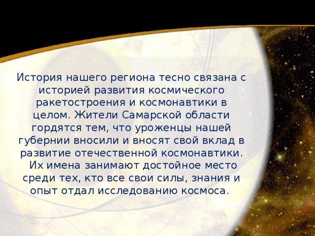 История нашего региона тесно связана с историей развития космического ракетостроения и космонавтики в целом. Жители Самарской области гордятся тем, что уроженцы нашей губернии вносили и вносят свой вклад в развитие отечественной космонавтики.  Их имена занимают достойное место среди тех, кто все свои силы, знания и опыт отдал исследованию космоса. 