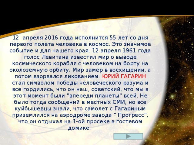 12  апреля 2016 года исполнится 55 лет со дня первого полета человека в космос. Это значимое событие и для нашего края. 12 апреля 1961 года голос Левитана известил мир о выводе космического корабля с человеком на борту на околоземную орбиту. Мир замер в восхищении, а потом взорвался ликованием. ЮРИЙ ГАГАРИН стал символом победы человеческого разума и все гордились, что он наш, советский, что мы в этот момент были 