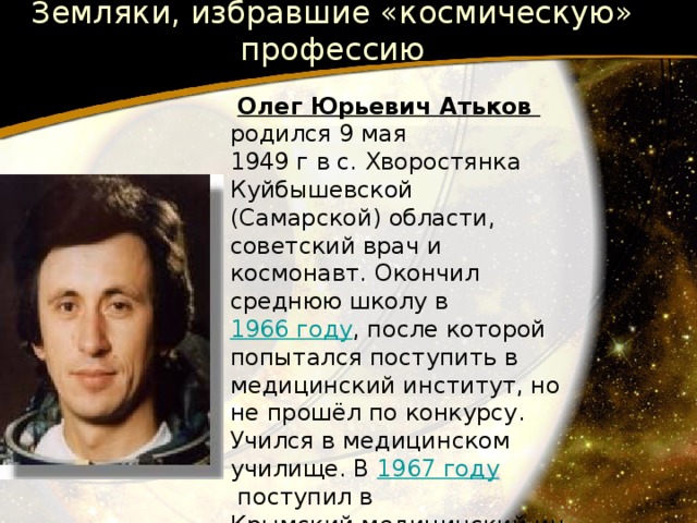 Земляки, избравшие «космическую» профессию  Олег Юрьевич Атьков родился 9 мая 1949 г в с. Хворостянка Куйбышевской (Самарской) области, советский врач и космонавт. Окончил среднюю школу в 1966 году , после которой попытался поступить в медицинский институт, но не прошёл по конкурсу. Учился в медицинском училище. В 1967 году  поступил в Крымский медицинский институт , расположенный в Симферополе . Во время учёбы женился и переехал в Москву , где окончил 1-й Московский медицинский институт им. И. М. Сеченова в 1973 году . 