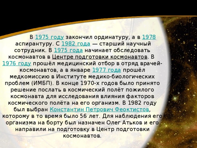 В 1975 году  закончил ординатуру, а в 1978  аспирантуру. С 1982 года  — старший научный сотрудник. В 1975 года  начинает обследовать космонавтов в Центре подготовки космонавтов . В 1976 году  прошёл медицинский отбор в отряд врачей-космонавтов, а в январе 1977 года  прошёл медкомиссию в Институте медико-биологических проблем (ИМБП). В конце 1970-х годов было принято решение послать в космический полёт пожилого космонавта для исследования влияния факторов космического полёта на его организм. В 1982 году был выбран Константин Петрович Феоктистов , которому в то время было 56 лет. Для наблюдения его организма на борту был назначен Олег Атьков и его направили на подготовку в Центр подготовки космонавтов. 