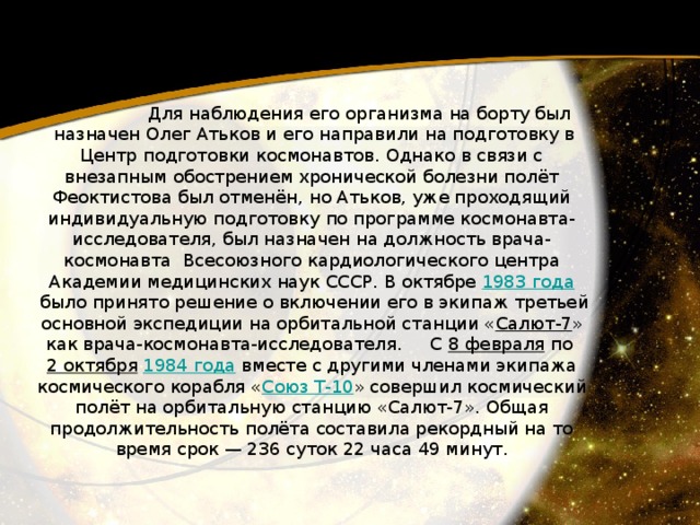  Для наблюдения его организма на борту был  назначен Олег Атьков и его направили на подготовку в Центр подготовки космонавтов. Однако в связи с внезапным обострением хронической болезни полёт Феоктистова был отменён, но Атьков, уже проходящий индивидуальную подготовку по программе космонавта-исследователя, был назначен на должность врача-космонавта  Всесоюзного кардиологического центра Академии медицинских наук СССР. В октябре 1983 года  было принято решение о включении его в экипаж третьей основной экспедиции на орбитальной станции « Салют-7 » как врача-космонавта-исследователя.     C 8 февраля  по 2 октября   1984 года  вместе с другими членами экипажа космического корабля « Союз Т-10 » совершил космический полёт на орбитальную станцию «Салют-7». Общая продолжительность полёта составила рекордный на то время срок — 236 суток 22 часа 49 минут. 