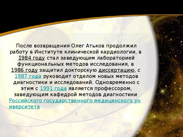 После возвращения Олег Атьков продолжил работу в Институте клинической кардиологии, в 1984 году  стал заведующим лабораторией функциональных методов исследования, в 1986 году  защитил докторскую диссертацию , с 1987 года  руководит отделом новых методов диагностики и исследований. Одновременно с этим с 1991 года  является профессором, заведующим кафедрой методов диагностики Российского государственного медицинского университета . 