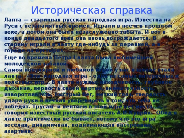 Историческая справка Лапта — старинная русская народная игра. Известна на Руси с незапамятных времен. Играли в нее и в прошлом веке, а потом она была незаслуженно забыта. И вот в конце двадцатого века она вновь возрождается. В старину играли в лапту где-нибудь за деревней, а в городе на пустырях. Еще во времена Петра I лапта была любимейшей молодецкой забавой.  Самой популярной и любимой игрой у нас в школе стала лапта.  «Эта  народная игра - одна из самых интересных и полезных игр… В лапте нужны: находчивость, глубокое дыхание, верность своей партии, внимательность, изворотливость, быстрый бег, меткий глаз, твердость удара руки и вечная уверенность в том, что тебя не победят. Трусам  и лентяем в этой игре нет места…», - говорил известный русский писатель А.И.Куприн.  Обид в лапте практически не бывает, потому что это игра веселая, динамичная, поднимающая настроение, азартная.   