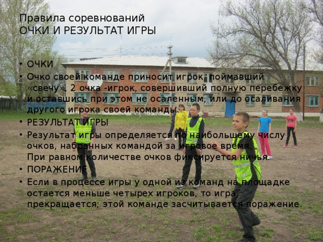 Правила соревнований  ОЧКИ И РЕЗУЛЬТАТ ИГРЫ   ОЧКИ Очко своей команде приносит игрок, поймавший «свечу», 2 очка -игрок, совершивший полную перебежку и оставшись при этом не осаленным, или до осаливания другого игрока своей команды. РЕЗУЛЬТАТ ИГРЫ Результат игры определяется по наибольшему числу очков, набранных командой за игровое время.  При равном количестве очков фиксируется ничья. ПОРАЖЕНИЕ Если в процессе игры у одной из команд на площадке остается меньше четырех игроков, то игра прекращается; этой команде засчитывается поражение.  