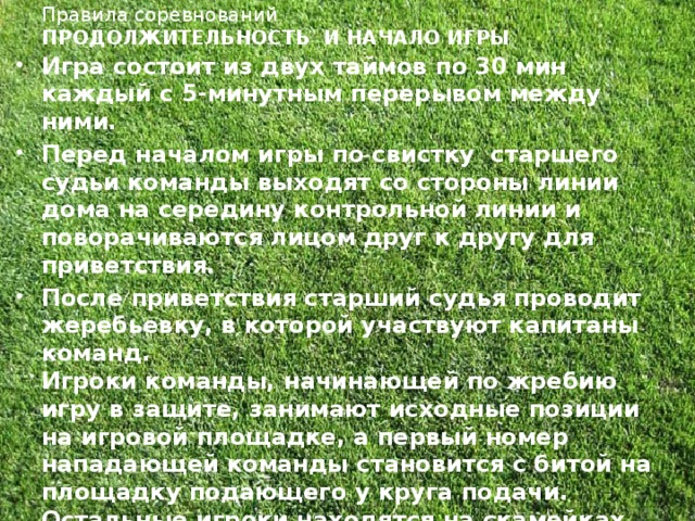 Правила соревнований  ПРОДОЛЖИТЕЛЬНОСТЬ И НАЧАЛО ИГРЫ   Игра состоит из двух таймов по 30 мин каждый с 5-минутным перерывом между ними. Перед началом игры по свистку  старшего судьи команды выходят со стороны линии дома на середину контрольной линии и поворачиваются лицом друг к другу для приветствия. После приветствия старший судья проводит жеребьевку, в которой участвуют капитаны команд.  Игроки команды, начинающей по жребию игру в защите, занимают исходные позиции на игровой площадке, а первый номер нападающей команды становится с битой на площадку подающего у круга подачи. Остальные игроки находятся на скамейках своих команд. Подачу мяча осуществляет игрок нападения (без права на перебежку). Игрок-подающий мяч становится  у круга подачи .  