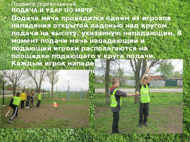 Правила соревнований  ПОДАЧА И УДАР ПО МЯЧУ   Подача мяча проводится одним из игроков нападения открытой ладонью над кругом подачи на высоту, указанную нападающим. В момент подачи мяча нападающий и подающий игроки располагаются на площадке подающего у круга подачи. Каждый игрок нападения имеет право на использование двух попыток.  