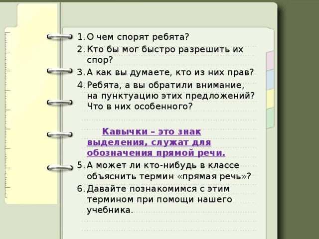 О чем спорят ребята? Кто бы мог быстро разрешить их спор? А как вы думаете, кто из них прав? Ребята, а вы обратили внимание, на пунктуацию этих предложений? Что в них особенного?  Кавычки – это знак выделения, служат для обозначения прямой речи. А может ли кто-нибудь в классе объяснить термин «прямая речь»? Давайте познакомимся с этим термином при помощи нашего учебника. 