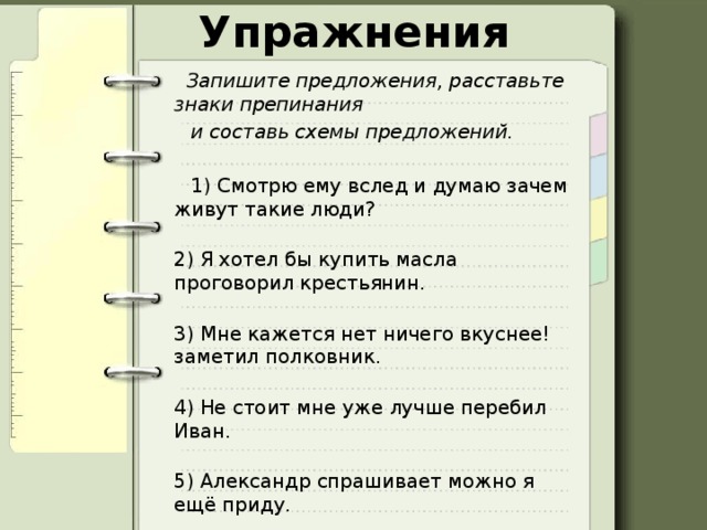 Упражнения  Запишите предложения, расставьте знаки препинания    и составь схемы предложений.  1) Смотрю ему вслед и думаю зачем живут такие люди?  2) Я хотел бы купить масла проговорил крестьянин.  3) Мне кажется нет ничего вкуснее! заметил полковник.  4) Не стоит мне уже лучше перебил Иван.  5) Александр спрашивает можно я ещё приду. 