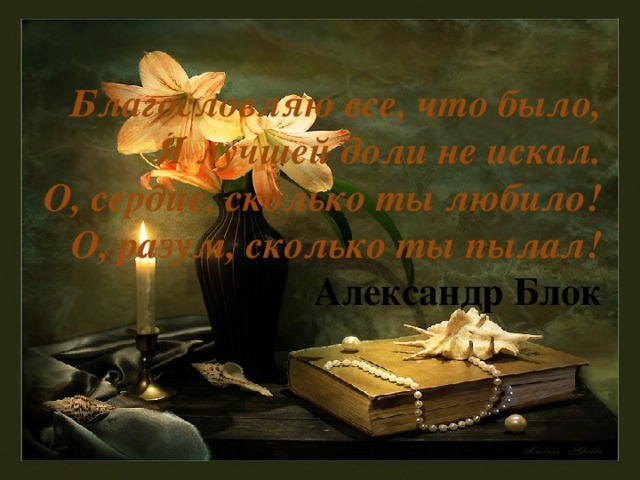 Благословляю все, что было,  Я лучшей доли не искал.  О, сердце, сколько ты любило!  О, разум, сколько ты пылал!  Александр Блок 