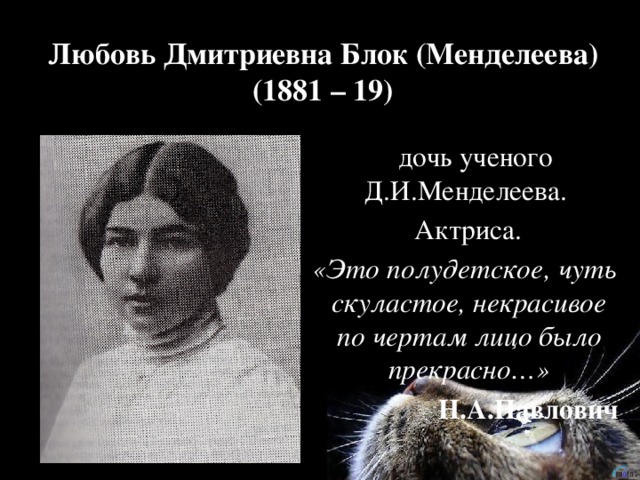 Любовь Дмитриевна Блок (Менделеева)  (1881 – 19)  дочь ученого Д.И.Менделеева.  Актриса.  «Это полудетское, чуть скуластое, некрасивое по чертам лицо было прекрасно…»  Н.А.Павлович 