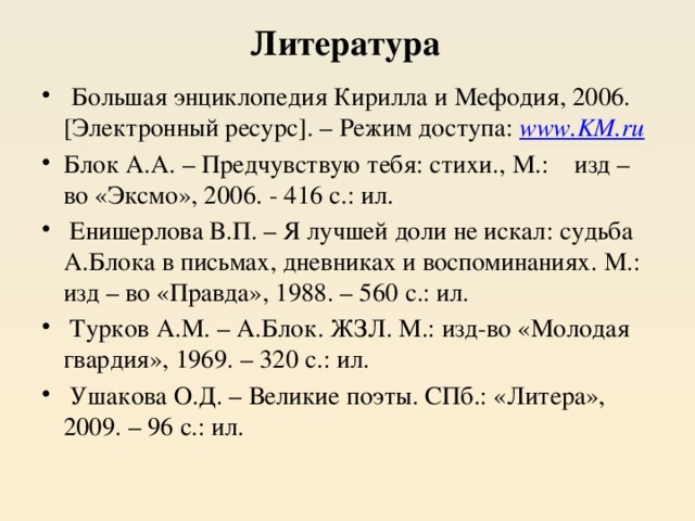 Литература  Большая энциклопедия Кирилла и Мефодия, 2006. [Электронный ресурс]. – Режим доступа: www.KM.ru Блок А.А. – Предчувствую тебя: стихи., М.: изд – во «Эксмо», 2006. - 416 с.: ил.  Енишерлова В.П. – Я лучшей доли не искал: судьба А.Блока в письмах, дневниках и воспоминаниях. М.: изд – во «Правда», 1988. – 560 с.: ил.  Турков А.М. – А.Блок. ЖЗЛ. М.: изд-во «Молодая гвардия», 1969. – 320 с.: ил.  Ушакова О.Д. – Великие поэты. СПб.: «Литера», 2009. – 96 с.: ил. 