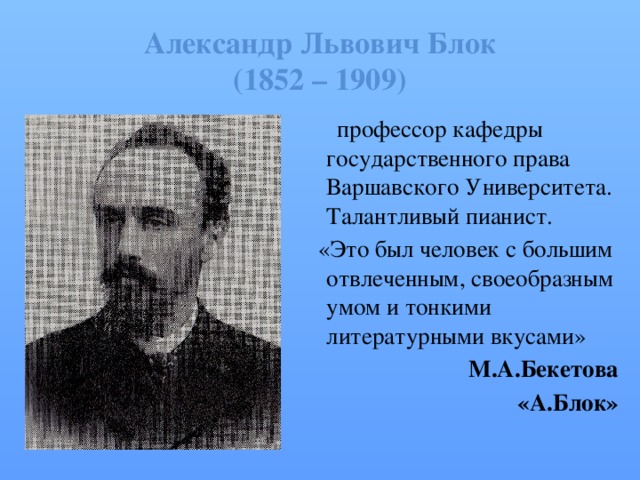 Александр Львович Блок  (1852 – 1909)  профессор кафедры государственного права Варшавского Университета. Талантливый пианист.  «Это был человек с большим отвлеченным, своеобразным умом и тонкими литературными вкусами» М.А.Бекетова  «А.Блок» 