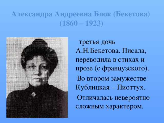 Александра Андреевна Блок (Бекетова)  (1860 – 1923)  третья дочь А.Н.Бекетова. Писала, переводила в стихах и прозе (с французского).  Во втором замужестве Кублицкая – Пиоттух.  Отличалась невероятно сложным характером. 
