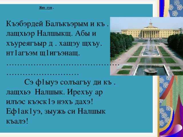  Япэ гуп .   Къэбэрдей Балъкъэрым и къ . лащхьэр Налшыкщ. Абы и хъуреягъыр д . хащэу щхъу. нт1агъэм щ1игъэнащ.  ……………………………………………………………    Сэ ф1ыуэ солъагъу ди къ . лащхьэ Налшык. Ирехъу ар илъэс къэск1э нэхъ дахэ! Еф1ак1уэ, зыужь си Налшык къалэ! 
