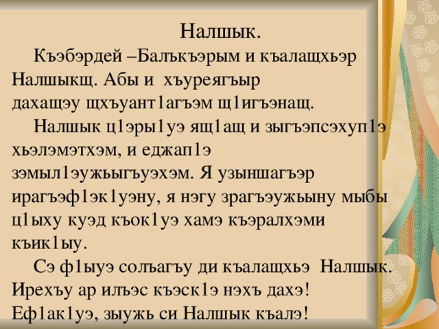     Налшык.   Къэбэрдей –Балъкъэрым и къалащхьэр Налшыкщ. Абы и  хъуреягъыр  дахащэу щхъуант1агъэм щ1игъэнащ.   Налшык ц1эры1уэ ящ1ащ и зыгъэпсэхуп1э хьэлэмэтхэм, и еджап1э зэмыл1эужьыгъуэхэм. Я узыншагъэр ирагъэф1эк1уэну, я нэгу зрагъэужьыну мыбы ц1ыху куэд къок1уэ хамэ къэралхэми къик1ыу.   Сэ ф1ыуэ солъагъу ди къалащхьэ Налшык. Ирехъу ар илъэс къэск1э нэхъ дахэ! Еф1ак1уэ, зыужь си Налшык къалэ!   