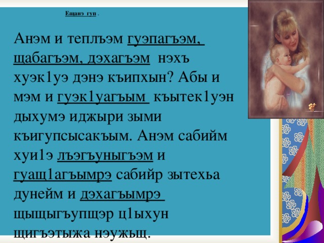  Ещанэ гуп  .   Анэм и теплъэм гуэпагъэм, щабагъэм, дэхагъэм нэхъ хуэк1уэ дэнэ къипхын? Абы и мэм и гуэк1уагъым къытек1уэн дыхумэ иджыри зыми къигупсысакъым. Анэм сабийм хуи1э лъэгъуныгъэм и гуащ1агъымрэ сабийр зытехьа дунейм и дэхагъымрэ щыщыгъупщэр ц1ыхун щигъэтыжа нэужьщ. 