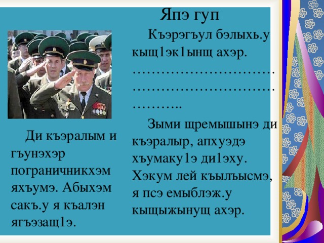 Япэ гуп   Къэрэгъул бэлыхь.у кыщ1эк1ынщ ахэр.  ……………………………………………………………..   Зыми щремышынэ ди къэралыр, апхуэдэ хъумаку1э ди1эху. Хэкум лей къылъысмэ, я псэ емыблэж.у кыщыжынущ ахэр.  Ди къэралым и гъунэхэр пограничникхэм яхъумэ. Абыхэм сакъ.у я къалэн ягъэзащ1э. 