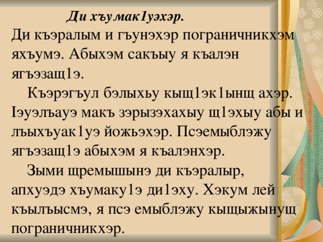     Ди хъумак1уэхэр.  Ди къэралым и гъунэхэр пограничникхэм яхъумэ. Абыхэм сакъыу я къалэн ягъэзащ1э.   Къэрэгъул бэлыхьу кыщ1эк1ынщ ахэр. Iэуэлъауэ макъ зэрызэхахыу щ1эхыу абы и лъыхъуак1уэ йожьэхэр. Псэемыблэжу ягъэзащ1э абыхэм я къалэнхэр.   Зыми щремышынэ ди къэралыр,  апхуэдэ хъумаку1э ди1эху. Хэкум лей къылъысмэ, я псэ емыблэжу кыщыжынущ пограничникхэр.   