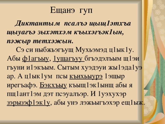 Ещанэ гуп  Диктантым псалъэ щыщ1этхъа щыуагъэ зыхэтхэм къыхэгъэк1ын, пэжыр тетхэжын.    Сэ си ныбжьэгъущ Мухьэмэд ц1ык1у. Абы ф1агъыу , 1ущагъуу бгъэдэлъым щ1эи гъуни и1экъым. Сытым хуэдэуи жы1эда1уэ ар. А ц1ык1ум псы къихьыурэ 1эщыр ирегъафэ. Бэкхъыу къыщ1эк1ынщ абы я пщ1ант1эм дэт псэуалъэр. И 1уэхухэр зэрызэф1эк1у , абы унэ лэжьыгъэхэр ещ1ыж. 