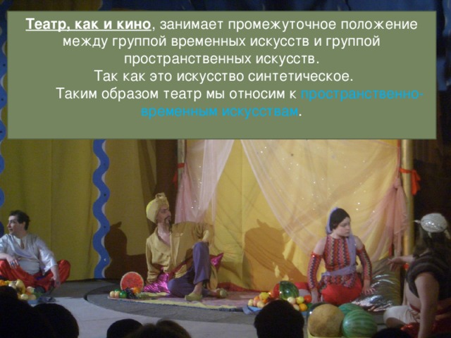 Театр, как и кино , занимает промежуточное положение между группой временных искусств и группой пространственных искусств.  Так как это искусство синтетическое.  Таким образом театр мы относим к  пространственно-временным искусствам .   