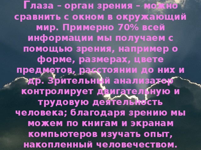 Г лаза – орган зрения – можно сравнить с окном в окружающий мир. Примерно 70% всей информации мы получаем с помощью зрения, например о форме, размерах, цвете предметов, расстоянии до них и др. Зрительный анализатор контролирует двигательную и трудовую деятельность человека; благодаря зрению мы можем по книгам и экранам компьютеров изучать опыт, накопленный человечеством.