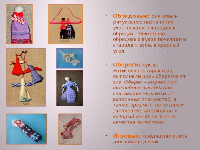 Обрядовые: они имели ритуальное назначение, участвовали в народных обрядах . Некоторых обрядовых кукол почитали и ставили в избе, в красный угол. Обереги: куклы магического характера, выполняли роль оберегов от зла. Оберег – амулет или волшебное заклинание, спасающее человека от различных опасностей, а также предмет, на который заклинание наговорено и который носят на теле в качестве талисмана.  Игровые: предназначались для забавы детям. Зольная кукла – дарилась молодым на свадьбе. Это древний символ продолжения рода, посредник между живущими на земле и царством мёртвых. Зольная кукла – это как – бы дух предков, обращённый к потомкам.  