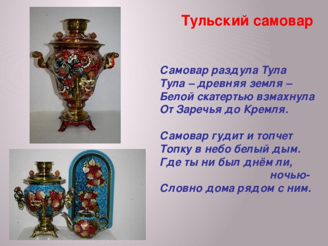 Тульский самовар  Самовар раздула Тула Тула – древняя земля – Белой скатертью взмахнула От Заречья до Кремля.  Самовар гудит и топчет Топку в небо белый дым. Где ты ни был днём ли,  ночью- Словно дома рядом с ним. 