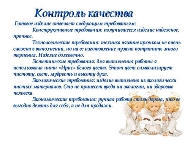 Контроль качества   Готовое изделие отвечает следующим требованиям:    Конструктивные требования: получившееся изделие надежное, прочное.   Технологические требования: техника вязание крючком не очень сложна в выполнении, но на ее изготовление нужно потратить много терпения. Изделие долговечно.   Эстетические требования: для выполнения работы я использовала нити «Ирис» белого цвета. Этот цвет символизирует чистоту, свет, мудрость и высоту духа.   Экологические требования: изделие выполнено из экологически чистых материалов. Оно не принесет вреда ни экологии, ни здоровью человека.    Экономические требования: ручная работа столь дорога, что ее выгодно делать для себя, а не для продажи. 