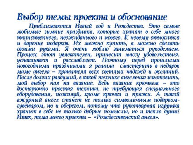  Выбор темы проекта и обоснование   Приближаются Новый год и Рождество. Это самые любимые зимние праздники, которые хранят в себе много таинственного, неожиданного и нового. К новому относится и дарение подарков. Их можно купить, а можно сделать своими руками. Я очень люблю заниматься рукоделием. Процесс этот увлекателен, приносит массу удовольствия, успокаивает и расслабляет. Поэтому перед прошлыми новогодними праздниками я решила смастерить в подарок маме ангела – хранителя всех светлых надежд и желаний. После долгих раздумий, в какой технике ангелочка изготовить, мой выбор пал на вязание. Ведь вязание крючком – это достаточно простая техника, не требующая специального оборудования, пожалуй, кроме крючка и пряжи. А такой ажурный ангел станет не только символичным подарком-сувениром, но и оберегом, потому что рукотворная игрушка хранит в себе не только добрые помыслы, но и тепло души! Итак, тема моего проекта – «Рождественский ангел».  