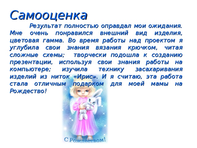 Самооценка  Результат полностью оправдал мои ожидания. Мне очень понравился внешний вид изделия, цветовая гамма. Во время работы над проектом я углубила свои знания вязания крючком, читая сложные схемы; творчески подошла к созданию презентации, используя свои знания работы на компьютере; изучила технику засахаривания изделий из ниток «Ирис». И я считаю, эта работа стала отличным подарком для моей мамы на Рождество!  