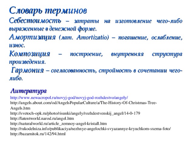 Словарь терминов Себестоимость – затраты на изготовление чего-либо выраженные в денежной форме. Амортизация (лат. Amortizatio) – погашение, ослабление, износ. Композиция – построение, внутренняя структура произведения.  Гармония – согласованность, стройность в сочетании чего-либо. Литература http://www.newacropol.ru/novyj-god/novyj-god-rozhdestvo/angely/ http://angels.about.com/od/AngelsPopularCulture/a/The-History-Of-Christmas-Tree-Angels.htm http://svetoch-opk.ru/photo/risunki/angely/rozhdestvenskij_angel/14-0-179 http://latentworld.narod.ru/angel.htm http://naturalworld.ru/article_zemnoy-angel-kristall.htm http://rukodelniza.info/publikaciya/nezhnye-angelochki-svyazannye-kryuchkom-sxema-foto/ http://bazarnitok.ru/142/94.html 