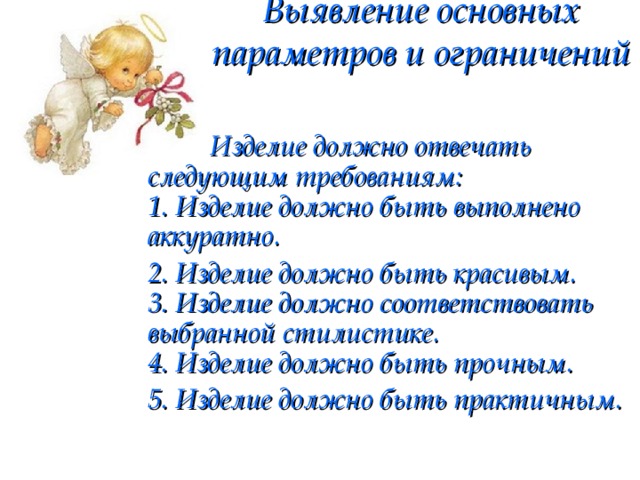 Выявление основных параметров и ограничений    Изделие должно отвечать следующим требованиям:  1. Изделие должно быть выполнено аккуратно. 2. Изделие должно быть красивым.  3. Изделие должно соответствовать выбранной стилистике.  4. Изделие должно быть прочным. 5. Изделие должно быть практичным.  