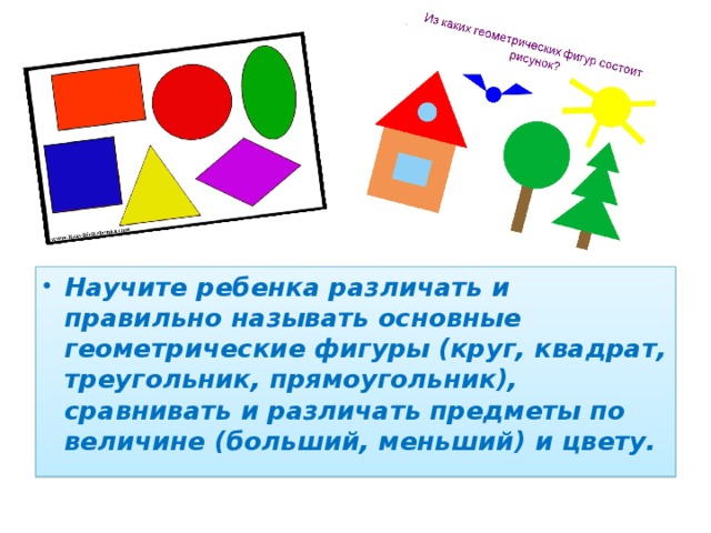 Научите ребенка различать и правильно называть основные геометрические фигуры (круг, квадрат, треугольник, прямоугольник), сравнивать и различать предметы по величине (больший, меньший) и цвету.  
