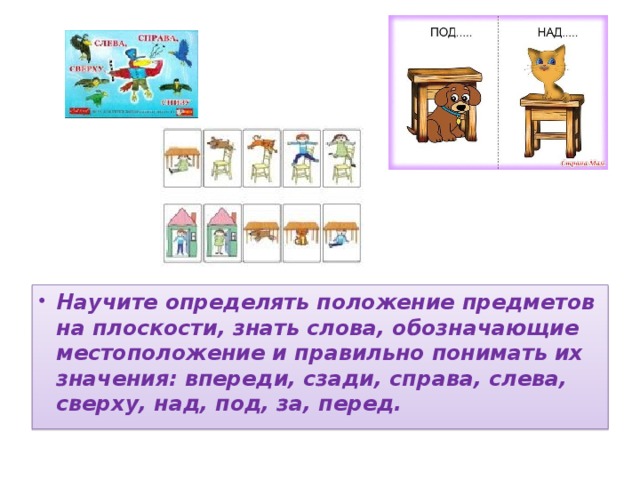 Научите определять положение предметов на плоскости, знать слова, обозначающие местоположение и правильно понимать их значения: впереди, сзади, справа, слева, сверху, над, под, за, перед.  