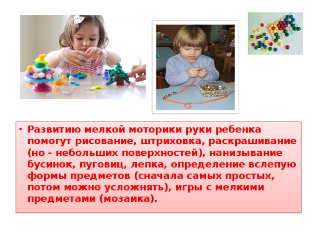 Развитию мелкой моторики руки ребенка помогут рисование, штриховка, раскрашивание (но - небольших поверхностей), нанизывание бусинок, пуговиц, лепка, определение вслепую формы предметов (сначала самых простых, потом можно усложнять), игры с мелкими предметами (мозаика).  