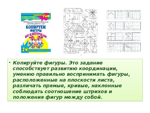 Копируйте фигуры. Это задание способствует развитию координации, умению правильно воспринимать фигуры, расположенные на плоскости листа, различать прямые, кривые, наклонные соблюдать соотношение штрихов и положения фигур между собой.  