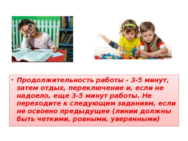 Продолжительность работы - 3-5 минут, затем отдых, переключение и, если не надоело, еще 3-5 минут работы. Не переходите к следующим заданиям, если не освоено предыдущее (линии должны быть четкими, ровными, уверенными) 