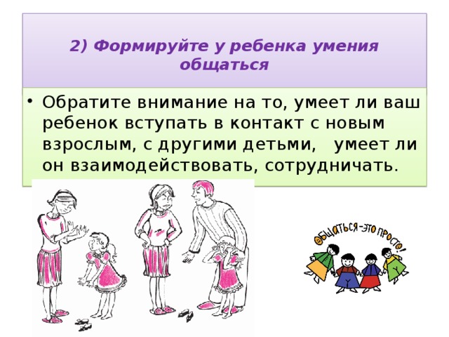  2) Формируйте у ребенка умения общаться   Обратите внимание на то, умеет ли ваш ребенок вступать в контакт с новым взрослым, с другими детьми, умеет ли он взаимодействовать, сотрудничать. 