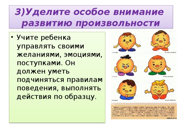  3)Уделите особое внимание развитию произвольности   Учите ребенка управлять своими желаниями, эмоциями, поступками. Он должен уметь подчиняться правилам поведения, выполнять действия по образцу.   
