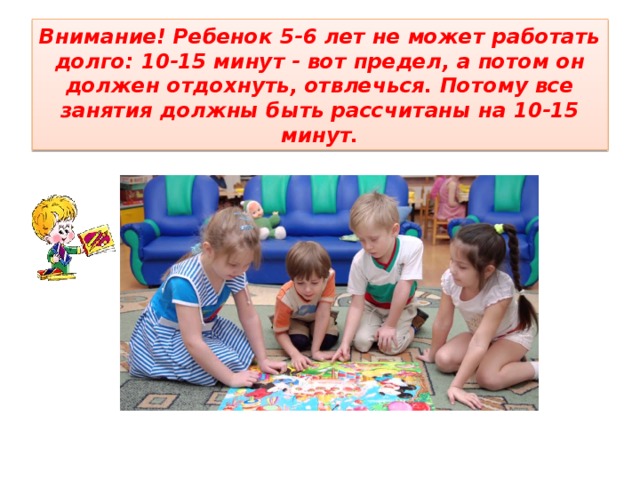 Внимание! Ребенок 5-6 лет не может работать долго: 10-15 минут - вот предел, а потом он должен отдохнуть, отвлечься. Потому все занятия должны быть рассчитаны на 10-15 минут. 